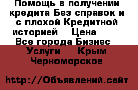 Помощь в получении кредита Без справок и с плохой Кредитной историей  › Цена ­ 11 - Все города Бизнес » Услуги   . Крым,Черноморское